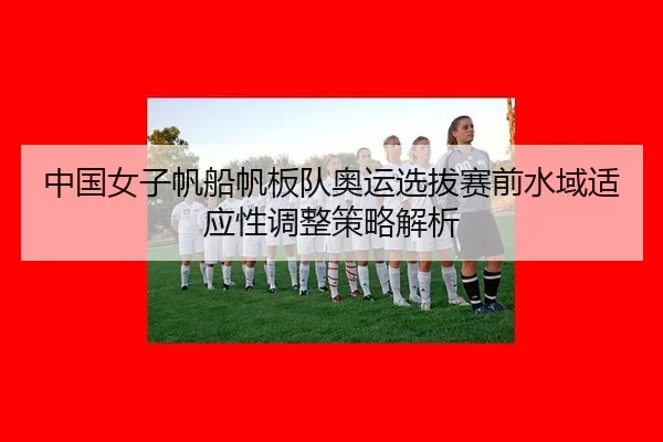 中国女子帆船帆板队奥运选拔赛前水域适应性调整策略解析