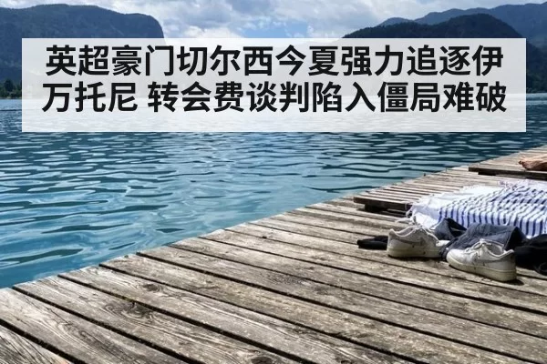 英超豪门切尔西今夏强力追逐伊万托尼 转会费谈判陷入僵局难破