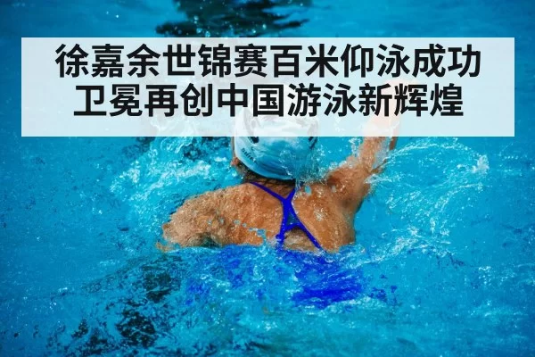 徐嘉余世锦赛百米仰泳成功卫冕再创中国游泳新辉煌