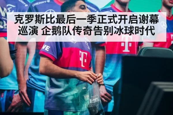 克罗斯比最后一季正式开启谢幕巡演 企鹅队传奇告别冰球时代