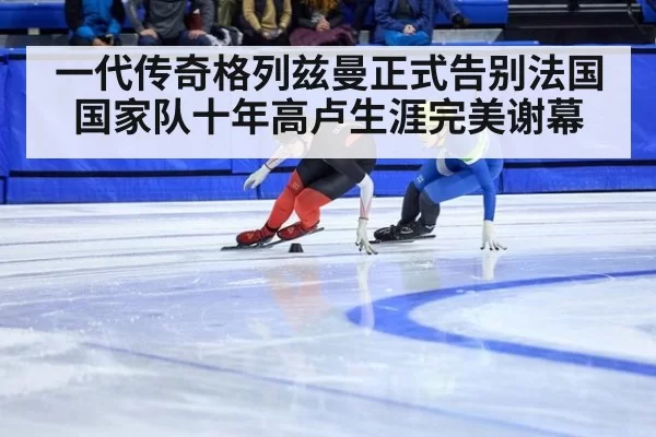 一代传奇格列兹曼正式告别法国国家队十年高卢生涯完美谢幕