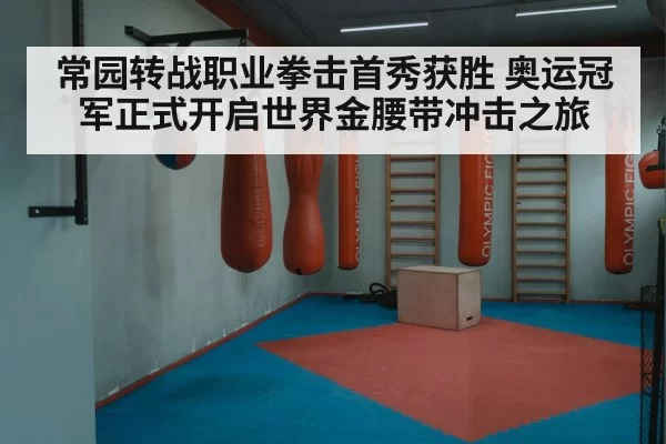 常园转战职业拳击首秀获胜 奥运冠军正式开启世界金腰带冲击之旅